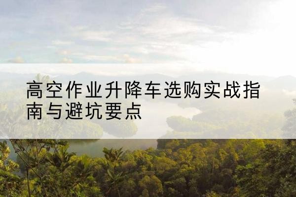 浉河升降车怎么选-高空作业升降车选购实战指南与避坑要点
