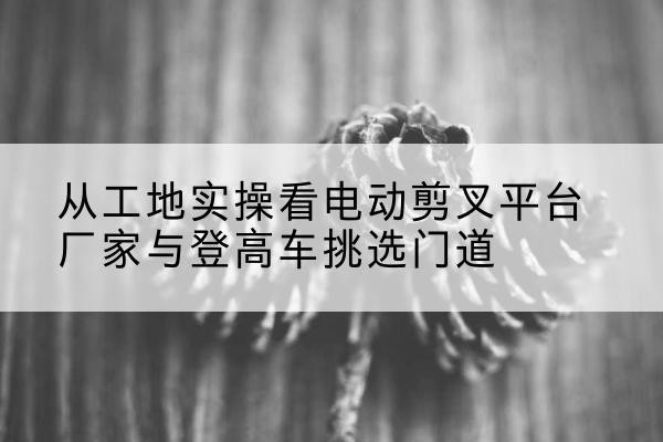 浉河电动剪叉升降平台厂家-从工地实操看电动剪叉平台厂家与登高车挑选门道