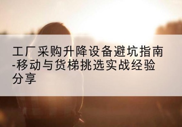 浉河移动式升降机怎么选-工厂采购升降设备避坑指南-移动与货梯挑选实战经验分享