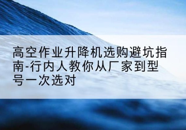 浉河升降平台厂家-高空作业升降机选购避坑指南-行内人教你从厂家到型号一次选对