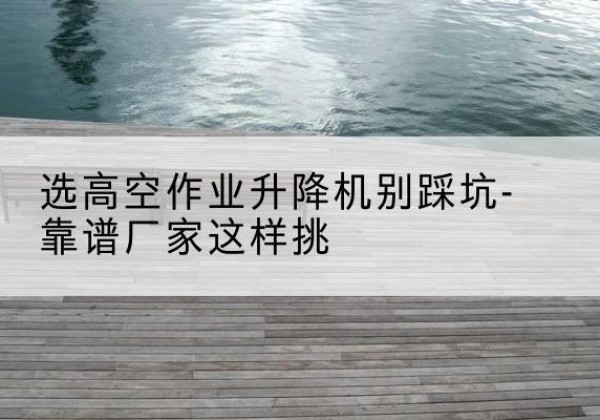浉河剪叉式升降机厂家-选高空作业升降机别踩坑-靠谱厂家这样挑