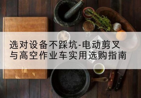 浉河电动剪叉升降平台怎么选-选对设备不踩坑-电动剪叉与高空作业车实用选购指南