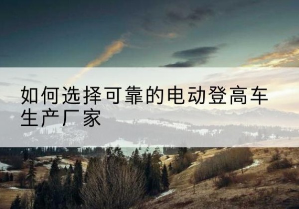 浉河电动登高车厂家-如何选择可靠的电动登高车生产厂家