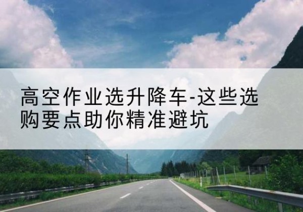 浉河升降车厂家-高空作业选升降车-这些选购要点助你*避坑
