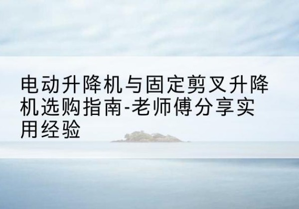 浉河电动升降机怎么选-电动升降机与固定剪叉升降机选购指南-老师傅分享实用经验
