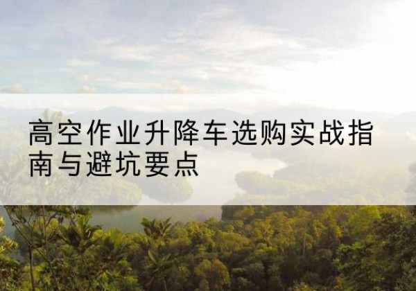 浉河升降车怎么选-高空作业升降车选购实战指南与避坑要点