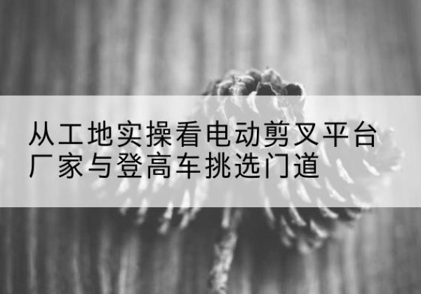 浉河电动剪叉升降平台厂家-从工地实操看电动剪叉平台厂家与登高车挑选门道