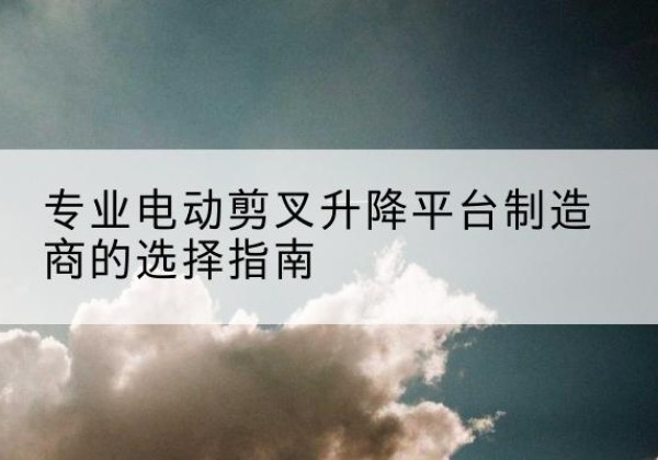 浉河电动剪叉升降平台厂家-专业电动剪叉升降平台制造商的选择指南